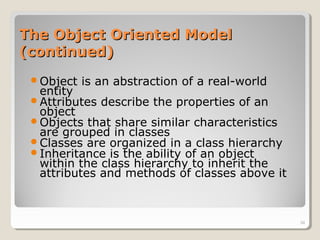 The Object Oriented ModelThe Object Oriented Model
(continued)(continued)
Object is an abstraction of a real-world
entity
Attributes describe the properties of an
object
Objects that share similar characteristics
are grouped in classes
Classes are organized in a class hierarchy
Inheritance is the ability of an object
within the class hierarchy to inherit the
attributes and methods of classes above it
34
 