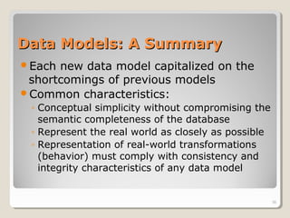 Data Models: A SummaryData Models: A Summary
Each new data model capitalized on the
shortcomings of previous models
Common characteristics:
◦ Conceptual simplicity without compromising the
semantic completeness of the database
◦ Represent the real world as closely as possible
◦ Representation of real-world transformations
(behavior) must comply with consistency and
integrity characteristics of any data model
36
 