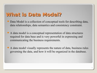 What is Data Model?What is Data Model?
 Data Model is a collection of conceptual tools for describing data,
data relationships, data semantics and consistency constraint.
 A data model is a conceptual representation of data structures
required for data base and is very powerful in expressing and
communicating the business requirements.
 A data model visually represents the nature of data, business rules
governing the data, and how it will be organized in the database.
4
 