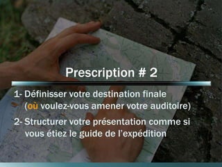 Prescription # 2 
1- Définisser votre destination finale 
(où voulez-vous amener votre auditoire) 
2- Structurer votre présentation comme si 
vous étiez le guide de l’expédition 
 