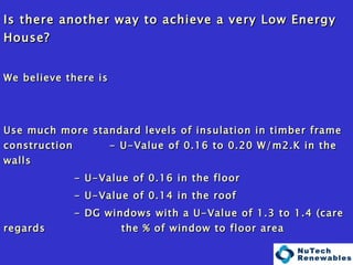   Is there another way to achieve a very Low Energy House? We believe there is Use much more standard levels of insulation in timber frame construction  - U-Value of 0.16 to 0.20 W/m2.K in the walls - U-Value of 0.16 in the floor - U-Value of 0.14 in the roof - DG windows with a U-Value of 1.3 to 1.4 (care regards    the % of window to floor area Achieve reasonably attainable levels of airtightness (Less than 0.1 ACH at Normal Pressure) Use technology to achieve the energy savings! 