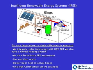                                                               Intelligent Renewable Energy Systems (IRES) For very large houses a slight difference in approach We integrate solar technology with HRV BUT we also have a normal heating system We do a Preliminary BER assessment You can then select Blower Door Test on actual house Final BER Certification can be arranged 
