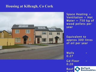   Housing at Killeagh, Co Cork Space Heating + Ventilation + Hot Water = 750 kg of wood pellets per year Equivalent to approx 300 litres of oil per year Walls  – 0.27 Gd Floor  – 0.20 Roof - 0.16 Windows  - 1.90 