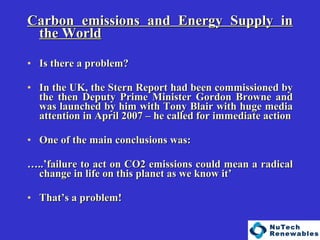   Carbon emissions and Energy Supply in the World Is there a problem? In the UK, the Stern Report had been commissioned by the then Deputy Prime Minister Gordon Browne and was launched by him with Tony Blair with huge media attention in April 2007 – he called for immediate action One of the main conclusions was: … ..’failure to act on CO2 emissions could mean a radical change in life on this planet as we know it’  That’s a problem! 
