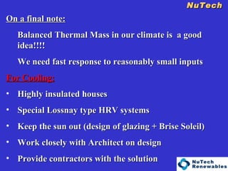 NuTech    On a final note: Balanced Thermal Mass in our climate is  a good idea!!!! We need fast response to reasonably small inputs For Cooling: Highly insulated houses Special Lossnay type HRV systems Keep the sun out (design of glazing + Brise Soleil) Work closely with Architect on design Provide contractors with the solution 