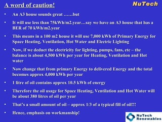 NuTech    A word of caution! An A3 house sounds great ……but It will use less than 75kWh/m2.year…say we have an A3 house that has a BER of 70 kWh/m2.year This means in a 100 m2 house it will use 7,000 kWh of Primary Energy for Space Heating, Ventilation, Hot Water and Electric Lighting Now, if we deduct the electricity for lighting, pumps, fans, etc – the balance is about 4,500 kWh per year for Heating, Ventilation and Hot water Now change that from primary Energy to delivered Energy and the total becomes approx 4,000 kWh per year 1 litre of oil contains approx 10.5 kWh of energy Therefore the oil usage for Space Heating, Ventilation and Hot Water will be about 380 litres of oil per year That’s a small amount of oil – approx 1/3 of a typical fill of oil!!! Hence, emphasis on workmanship! 