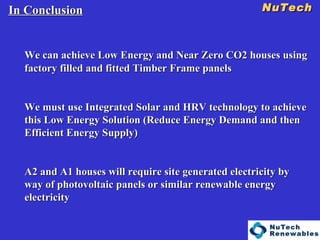 NuTech    In Conclusion We can achieve Low Energy and Near Zero CO2 houses using factory filled and fitted Timber Frame panels We must use Integrated Solar and HRV technology to achieve this Low Energy Solution (Reduce Energy Demand and then Efficient Energy Supply) A2 and A1 houses will require site generated electricity by way of photovoltaic panels or similar renewable energy electricity 