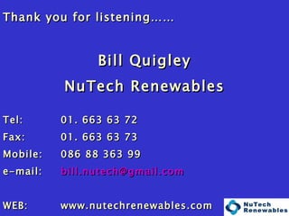 Thank you for listening…… Bill Quigley NuTech Renewables Tel:  01. 663 63 72 Fax: 01. 663 63 73 Mobile: 086 88 363 99 e-mail:  [email_address] WEB: www.nutechrenewables.com Factory / Showroom: Tel: 048 4175 30 31   Fax: 048 4175 41 51 