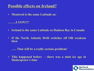   Possible effects on Ireland? Montreal is the same Latitude as: …… ..LYON!!!! Ireland is the same Latitude as Hudson Bay in Canada If the North Atlantic Drift switches off OR weakens then  … .. That will be a really serious problem! This happened before  - there was a mini ice age in Shakespeare’s time 