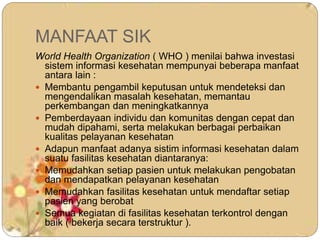 MANFAAT SIK
World Health Organization ( WHO ) menilai bahwa investasi
sistem informasi kesehatan mempunyai beberapa manfaat
antara lain :
 Membantu pengambil keputusan untuk mendeteksi dan
mengendalikan masalah kesehatan, memantau
perkembangan dan meningkatkannya
 Pemberdayaan individu dan komunitas dengan cepat dan
mudah dipahami, serta melakukan berbagai perbaikan
kualitas pelayanan kesehatan
 Adapun manfaat adanya sistim informasi kesehatan dalam
suatu fasilitas kesehatan diantaranya:
 Memudahkan setiap pasien untuk melakukan pengobatan
dan mendapatkan pelayanan kesehatan
 Memudahkan fasilitas kesehatan untuk mendaftar setiap
pasien yang berobat
 Semua kegiatan di fasilitas kesehatan terkontrol dengan
baik ( bekerja secara terstruktur ).
 