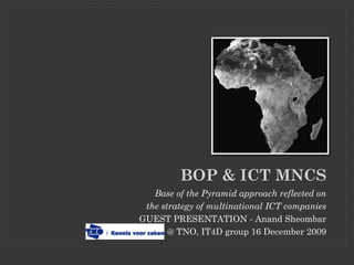 BOP & ICT MNCS
   Base of the Pyramid approach reflected on
 the strategy of multinational ICT companies
GUEST PRESENTATION - Anand Sheombar
       @ TNO, IT4D group 16 December 2009
 