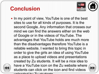 Conclusion
 In my point of view, YouTube is one of the best
 sites to use for all kinds of purposes. It is the
 second Google. Any information that crosses our
 mind we can find the answers either on the web
 of Google or in the videos of YouTube. The
 advantages that YouTube holds are much more
 than the disadvantages therefore YouTube is a
 reliable website. I wanted to bring this topic in
 order to give the girls an idea of using YouTube
 as a place to upload videos and presentations
 created by Zu students. It will be a nice idea to
 have a YouTube icon on the Zu website where
 students can click on the icon and find videos
 