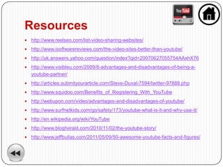 Resources
   http://www.reelseo.com/list-video-sharing-websites/
   http://www.isoftwarereviews.com/the-video-sites-better-than-youtube/
   http://uk.answers.yahoo.com/question/index?qid=20070627055754AAxhX76
   http://www.visibleu.com/2009/8-advantages-and-disadvantages-of-being-a-
    youtube-partner/
   http://articles.submityourarticle.com/Steve-Duval-7594/twitter-97888.php
   http://www.squidoo.com/Benefits_of_Registering_With_YouTube
   http://webupon.com/video/advantages-and-disadvantages-of-youtube/
   http://www.surfnetkids.com/go/safety/173/youtube-what-is-it-and-why-use-it/
   http://en.wikipedia.org/wiki/YouTube
   http://www.blogherald.com/2010/11/02/the-youtube-story/
   http://www.jeffbullas.com/2011/05/09/50-awesome-youtube-facts-and-figures/
 