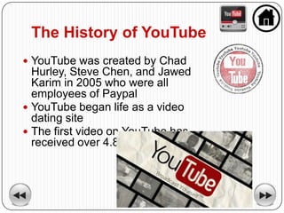 The History of YouTube
 YouTube was created by Chad
  Hurley, Steve Chen, and Jawed
  Karim in 2005 who were all
  employees of Paypal
 YouTube began life as a video
  dating site
 The first video on YouTube has
  received over 4.8 million views
 