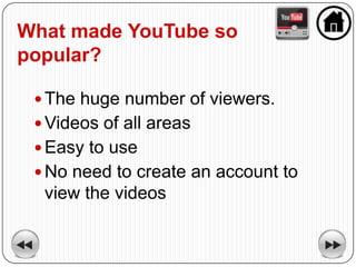 What made YouTube so
popular?

  The huge number of viewers.
  Videos of all areas
  Easy to use
  No need to create an account to
  view the videos
 