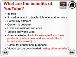 What are the benefits of
YouTube?
 Its free
 It used as a tool to teach high level mathematics
 Potentially different
 Content is powerful
 Local and national audience
 Videos are world wide
 Great marketing tool ( for example if you have
  products or a business and you would like to
  broadcast yourself )
 Useful for educational purposes
 Videos can be downloaded ( using other website )
 