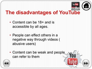 The disadvantages of YouTube
 • Content can be 18+ and is
   accessible by all ages.

 • People can effect others in a
   negative way through videos (
   abusive users)

 • Content can be weak and people
   can refer to them
 