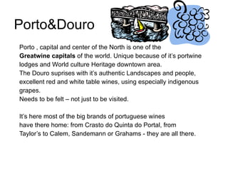 Porto&Douro  Porto , capital and center of the North is one of the Greatwine capitals  of the world. Unique because of it’s portwine lodges and World culture Heritage downtown area.  The Douro suprises with it’s authentic Landscapes and people, excellent red and white table wines, using especially indigenous grapes.  Needs to be felt – not just to be visited.  It’s here most of the big brands of portuguese wines have there home: from Crasto do Quinta do Portal, from Taylor’s to Calem, Sandemann or Grahams - they are all there.  