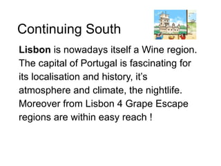 Continuing South Lisbon  is nowadays itself a Wine region.  The capital of Portugal is fascinating for its localisation and history, it’s atmosphere and climate, the nightlife.  Moreover from Lisbon 4 Grape Escape regions are within easy reach ! 