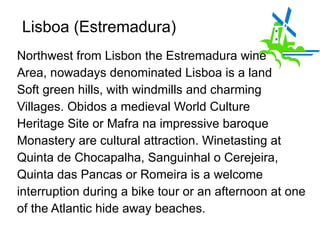 Lisboa (Estremadura)  Northwest from Lisbon the Estremadura wine  Area, nowadays denominated Lisboa is a land  Soft green hills, with windmills and charming Villages. Obidos a medieval World Culture Heritage Site or Mafra na impressive baroque Monastery are cultural attraction. Winetasting at  Quinta de Chocapalha, Sanguinhal o Cerejeira, Quinta das Pancas or Romeira is a welcome interruption during a bike tour or an afternoon at one of the Atlantic hide away beaches.  