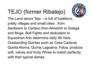 TEJO (former Ribatejo)  The Land above Tejo – is full of traditions,  pretty villages and small cities , from Santarem to Cartaxo from Almeirim to Golegá and Muge. Bull Fights and dedication to Equestrian Arts determine daily life here. Outstanding Quintas such as Casa Cadaval, Quinta Alorna, Quinta Lagoalva, Falua, produce soft, velvey and fruity Wines to match perfectly with their typical dishes.  