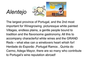 Alentejo The largest province of Portugal, and the 2nd most important for Winegrowing. picturesque white painted Villages,  endless plains, a gentle people bound to tradition and the flavorsome gastronomy. All this to accompany characterful white  wines and the GRAND Reds – what else can a winelovers heart whish  for!  Herdade do Esporão ,Portugal Ramos , Quinta do Carmo, Adega Mayor, there are so many who contribute to Portugal’s wine reputation abroad!  
