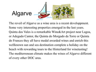 Algarve The reveil of Algarve as a wine area is a recent developpment. Some very interesting properties emerged in the last years. Quinta dos Vales is a remarkable Wine&Art project near Lagoa, or Adegado Cantor, the Quinta do Morgado da Torre or Quinta do Frances they all have medal awarded wines and enrich this wellknown sun and sea destination complete a holiday on the beach with rewarding tours to the Hinterland for winetasting! The mediterrenean climate makes the wines of Algarve different of every other DOC area.  