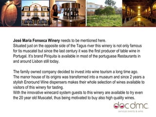 José Maria Fonseca Winery  needs to be mentioned here.  Situated just on the opposite side of the Tagus river this winery is not only famous for tis muscatel but since the last century it was the first producer of table wine in Portugal. It’s brand Piriquita is available in most of the portuguese Restaurants in and around Lisbon still today.  The family owned company decided to invest into wine tourism a long time ago. The manor house of its origins was transformed into a museum and since 2 years a stylish Enoround Wine dispensers makes their whole selection of wines available to visitors of this winery for tasting.  With the innovative winecard system guests to this winery are available to try even the 20 year old Muscatel, thus being motivated to buy also high quality wines.  