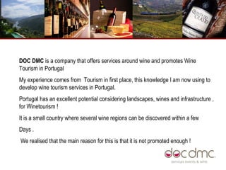 DOC DMC  is a company that offers services around wine and promotes Wine Tourism in Portugal  My experience comes from  Tourism in first place, this knowledge I am now using to develop wine tourism services in Portugal.  Portugal has an excellent potential considering landscapes, wines and infrastructure , for Winetourism !  It is a small country where several wine regions can be discovered within a few Days .  We realised that the main reason for this is that it is not promoted enough ! 