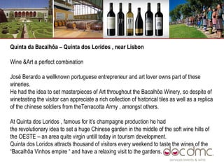 Quinta da Bacalhôa – Quinta dos Loridos , near Lisbon Wine &Art a perfect combination  José Berardo a wellknown portuguese entrepreneur and art lover owns part of these wineries.  He had the idea to set masterpieces of Art throughout the Bacalhôa Winery, so despite of winetasting the visitor can appreciate a rich collection of historical tiles as well as a replica of the chinese soldiers from theTerracotta Army , amongst others.  At Quinta dos Loridos , famous for it’s champagne production he had the revolutionary idea to set a huge Chinese garden in the middle of the soft wine hills of the OESTE – an area quite virgin untill today in tourism development.  Quinta dos Loridos attracts thousand of visitors every weekend to taste the wines of the “Bacalhôa Vinhos empire “ and have a relaxing visit to the gardens.  
