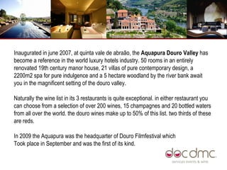Inaugurated in june 2007, at quinta vale de abraão, the  Aquapura Douro Valley  has become a reference in the world luxury hotels industry. 50 rooms in an entirely renovated 19th century manor house, 21 villas of pure contemporary design, a 2200m2 spa for pure indulgence and a 5 hectare woodland by the river bank await you in the magnificent setting of the douro valley. Naturally the wine list in its 3 restaurants is quite exceptional. in either restaurant you can choose from a selection of over 200 wines, 15 champagnes and 20 bottled waters from all over the world. the douro wines make up to 50% of this list. two thirds of these are reds.  In 2009 the Aquapura was the headquarter of Douro Filmfestival which Took place in September and was the first of its kind.  