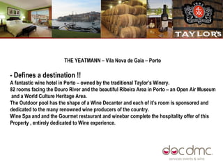 THE YEATMANN – Vila Nova de Gaia – Porto  - Defines a destination !!   A fantastic wine hotel in Porto – owned by the traditional Taylor’s Winery. 82 rooms facing the Douro River and the beautiful Ribeira Area in Porto – an Open Air Museum  and a World Culture Heritage Area.  The Outdoor pool has the shape of a Wine Decanter and each of it’s room is sponsored and dedicated to the many renowned wine producers of the country.  Wine Spa and and the Gourmet restaurant and winebar complete the hospitality offer of this Property , entirely dedicated to Wine experience.  