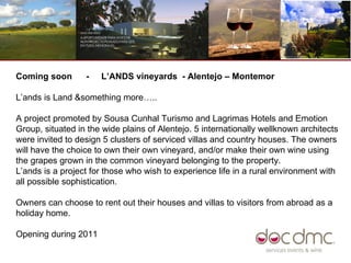 Coming soon  -  L’ANDS vineyards  - Alentejo – Montemor  L’ands is Land &something more….. A project promoted by Sousa Cunhal Turismo and Lagrimas Hotels and Emotion  Group, situated in the wide plains of Alentejo. 5 internationally wellknown architects were invited to design 5 clusters of serviced villas and country houses. The owners will have the choice to own their own vineyard, and/or make their own wine using the grapes grown in the common vineyard belonging to the property.  L’ands is a project for those who wish to experience life in a rural environment with all possible sophistication.  Owners can choose to rent out their houses and villas to visitors from abroad as a holiday home.  Opening during 2011  