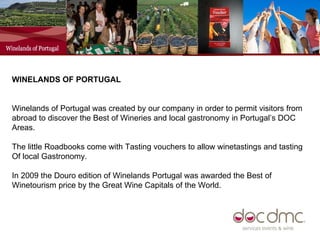 WINELANDS OF PORTUGAL  Winelands of Portugal was created by our company in order to permit visitors from abroad to discover the Best of Wineries and local gastronomy in Portugal’s DOC Areas.  The little Roadbooks come with Tasting vouchers to allow winetastings and tasting Of local Gastronomy. In 2009 the Douro edition of Winelands Portugal was awarded the Best of Winetourism price by the Great Wine Capitals of the World.  