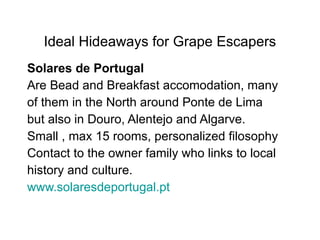 Ideal Hideaways for Grape Escapers Solares de Portugal  Are Bead and Breakfast accomodation, many of them in the North around Ponte de Lima but also in Douro, Alentejo and Algarve.  Small , max 15 rooms, personalized filosophy Contact to the owner family who links to local history and culture.  www.solaresdeportugal.pt 