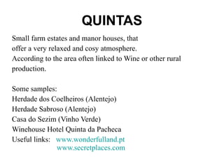 QUINTAS Small farm estates and manor houses, that offer a very relaxed and cosy atmosphere.  According to the area often linked to Wine or other rural production.  Some samples: Herdade dos Coelheiros (Alentejo) Herdade Sabroso (Alentejo)  Casa do Sezim (Vinho Verde)  Winehouse Hotel Quinta da Pacheca  Useful links:  www.wonderfulland.pt     www.secretplaces.com   