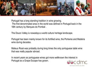 Portugal has a long standing tradition in wine growing. The first denominated area in the world was defined in Portugal back in the 18th century by Marques do Pombal . The Douro Valley is nowadays a world culture heritage landscape.  Portugal has been mainly known for its fortified wine, the Portwine and Madeira wine during decades.  Mateus Rosé was probably during long times the only portuguese table wine that was really popular abroad.  In recent years as portuguese wines got more wellknown the interest in Portugal as a Grape Escape has grown.  