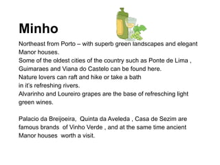 Minho Northeast from Porto – with superb green landscapes and elegant Manor houses.  Some of the oldest cities of the country such as Ponte de Lima , Guimaraes and Viana do Castelo can be found here.  Nature lovers can raft and hike or take a bath in it’s refreshing rivers.  Alvarinho and Loureiro grapes are the base of refresching light green wines.  Palacio da Breijoeira,  Quinta da Aveleda , Casa de Sezim are famous brands  of Vinho Verde , and at the same time ancient Manor houses  worth a visit.  