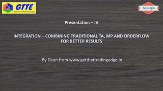 Presentation – IV
INTEGRATION – COMBINING TRADITIONAL TA, MP AND ORDERFLOW
FOR BETTER RESULTS
By Dean from www.getthattradingedge.in
 