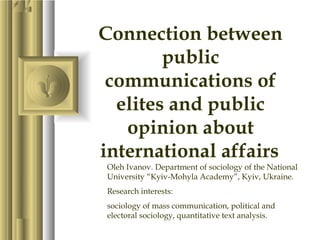 Connection between
        public
 communications of
  elites and public
   opinion about
international affairs
Oleh Ivanov. Department of sociology of the National
University “Kyiv-Mohyla Academy”, Kyiv, Ukraine.
Research interests:
sociology of mass communication, political and
electoral sociology, quantitative text analysis.
 