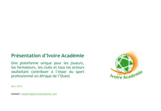 Une plateforme unique pour les joueurs,
les formateurs, les clubs et tous les acteurs
souhaitant contribuer à l’essor du sport
professionnel en Afrique de l’Ouest
Mars 2015
Présentation d’Ivoire Académie
contact: marketing@ivoireacademie.com
 