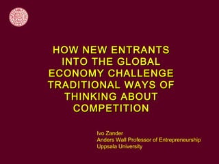 HOW NEW ENTRANTS
  INTO THE GLOBAL
ECONOMY CHALLENGE
TRADITIONAL WAYS OF
   THINKING ABOUT
    COMPETITION

       Ivo Zander
       Anders Wall Professor of Entrepreneurship
       Uppsala University
 