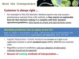 Mind the Interpreters
Customer is always right 
? An example in the ICU domain. Medical experts may only accept a
parsimonious outcome from a ML method, as they require an explainable
basis for their decision making that complies with their standard
operational guidelines, often based on simple and rigid attribute scores.
Mortality prediction due to sepsis at the ICU:
Ribas, V.J., Vellido, A., Ruiz-Rodrguez, J.C., Rello, J. (2012) Severe sepsis mortality prediction with
logistic regression over latent factors. Expert Systems with Applications, 39(2), 1937-1943.
? Logistic Regression + Factor Analysis: as complex as it gets in an
application context in which standard scores (SOFA, APACHE) are routinely
used.
? Regardless success in prediction, end-user adoption of alternative
methods should not be expected.
? Beware of existing methods of interpretation 
 