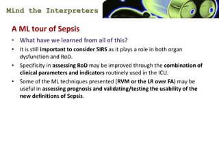 Mind the Interpreters
A ML tour of Sepsis
? What have we learned from all of this?
? It is still important to consider SIRS as it plays a role in both organ
dysfunction and RoD.
? Specificity in assessing RoD may be improved through the combination of
clinical parameters and indicators routinely used in the ICU.
? Some of the ML techniques presented (RVM or the LR over FA) may be
useful in assessing prognosis and validating/testing the usability of the
new definitions of Sepsis.
 