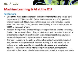Machine Learning & AI at the ICU
ML / ICU
Key factors:
? One of the most data dependent clinical environments is the critical care
department (CCD) in any of its forms: intensive care unit (ICU), pediatric
intensive care unit (PICU), neonatal intensive care unit (NICU) or surgical
inten sive care units (SICU), and this involves very practical implications for
MDSS at the point of care.
? Many of their patients are technologically dependent on the life-sustaining
devices that surround them. Beyond treatment, assessment of prognosis in
critical care and patient stratification combining different data sources is
extremely important in a patient-centric environment.
? The team supporting the patient ultimately must define what is required
and, in order to support clinical decision making, it is also necessary to
include other data from the electronic health record and monitoring
devices. These include fluid intake and patient output, demographic
information, laboratory blood draw assessments, medical images, and so on.
 