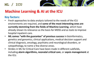 Machine Learning & AI at the ICU
ML / ICU
Key factors:
? Fresh approaches to data analysis tailored to the needs of the ICU
environments are required, and some of the most interesting ones are
currently stemming from the fields of Machine Learning, which have
already shown its relevance as the basis for MDSS and as tools to improve
hospital inpatient care.
? ML comes with the guarantee of previous success in bioinformatics,
genetics and genomics, clinical applications, medical decision support and
clinical diagnosis, oncology, psychiatry and neurological disorders, or
cytopathology, to name a few diverse areas.
? Strides in ML for Critical Care have been made in different subfields,
including alarm algorithms, neonatal critical care, or sepsis management at
the ICU.
 