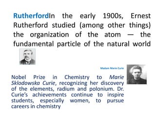 RutherfordIn the early 1900s, Ernest
Rutherford studied (among other things)
the organization of the atom — the
fundamental particle of the natural world

                                 Madam Marie Curie


Nobel Prize in Chemistry to Marie
Sklodowska Curie, recognizing her discovery
of the elements, radium and polonium. Dr.
Curie’s achievements continue to inspire
students, especially women, to pursue
careers in chemistry
 