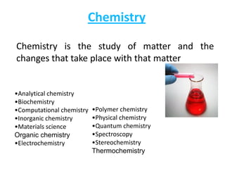 Chemistry

Chemistry is the study of matter and the
changes that take place with that matter


•Analytical chemistry
•Biochemistry
•Computational chemistry   •Polymer chemistry
•Inorganic chemistry       •Physical chemistry
•Materials science         •Quantum chemistry
Organic chemistry          •Spectroscopy
•Electrochemistry          •Stereochemistry
                           Thermochemistry
 