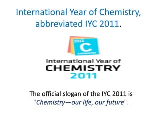 International Year of Chemistry,
     abbreviated IYC 2011.




   The official slogan of the IYC 2011 is
    "Chemistry—our life, our future".
 