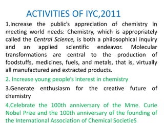 ACTIVITIES OF IYC,2011
1.Increase the public’s appreciation of chemistry in
meeting world needs: Chemistry, which is appropriately
called the Central Science, is both a philosophical inquiry
and an applied scientific endeavor. Molecular
transformations are central to the production of
foodstuffs, medicines, fuels, and metals, that is, virtually
all manufactured and extracted products.
2. Increase young people’s interest in chemistry
3.Generate enthusiasm for the creative future of
chemistry
4.Celebrate the 100th anniversary of the Mme. Curie
Nobel Prize and the 100th anniversary of the founding of
the International Association of Chemical SocietieS
 